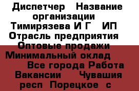 Диспетчер › Название организации ­ Тимирязева И.Г., ИП › Отрасль предприятия ­ Оптовые продажи › Минимальный оклад ­ 20 000 - Все города Работа » Вакансии   . Чувашия респ.,Порецкое. с.